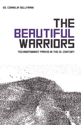 THE BEAUTIFUL WARRIORS - Technofeminist Praxis in the Twenty-First Century - Edited by Cornelia Sollfrank