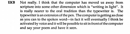 “I think the computer has moved us away from scripture into some other dimension which is “writing in light”. It is really nearer to the oral tradition than the typewriter is. The typewriter is an extension of the pen. The computer is getting as close as you can to the spoken word–in fact it will eventually I think be activated by voice and it will be possible to sit in front of the computer and say your poem and have it seen.” –Kamau Brathwaite