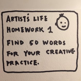 Artists Life class: First homework due on Feb 6, 2020, 10 am EST. Create a glossary of 50 words for your creative practice a...