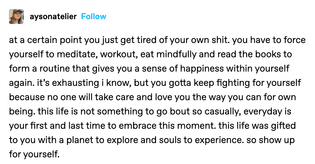 at a certain point you just get tired of your own shit. you have to force yourself to meditate, workout, eat mindfully and read the books to form a routine that gives you a sense of happiness within yourself again. it's exhausting i know, but you gotta keep fighting for yourself because no one will take care and love you the way you can for own being. this life is not something to go bout so casually, everyday is your first and last time to embrace this moment. this life was gifted to you with a planet to explore and souls to experience. so show up for yourself.