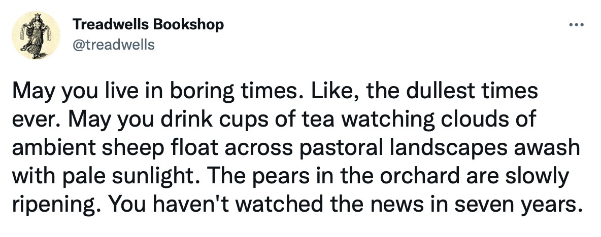 May you live in boring times. Like, the dullest times ever. May you drink cups of tea watching clouds of ambient sheep float across pastoral landscapes awash with pale sunlight. The pears in the orchard are slowly ripening. You haven't watched the news in seven years.