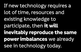 If new technology requires a lot of time, resources and existing knowledge to participate, then it will inevitably reproduce the same power imbalances we already see in technology today.