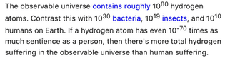 The observable universe contains roughly 10^80 hydrogen atoms. Contrast this with 10^30 bacteria, 10^19 insects, and 10^10 humans on Earth. If a hydrogen atom has even 10^-70 times as much sentience as a person, then there's more total hydrogen suffering in the observable universe than human suffering.