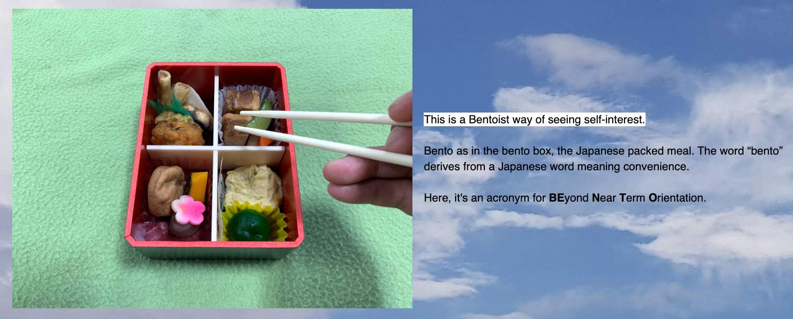 The Bentoist way of seeing self-interest: Bento as in the bento box, the Japanese packed meal. The word "bento" derives from a Japanese word meaning convenience. Here, it's an acronym for BEyond Near Term Orientation.