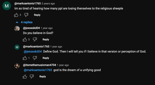 YouTube comment section. Commenter markoantonio1765 writes from 2 years ago, "I'm so tired of hearing how many people are losing themselves to the religious sheeple", to which a year or so later jesseskd04 writes, "Do you believe in God?" markoantonio1765 replies, "Define God. Then I will tell you if I believe in that version of perception of God." At the end, itsmethemusicman4704 comments, "god is the dream of a unifying good".