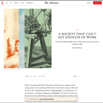 A Society That Can’t Get Enough of Work - The Atlantic{"@context":"https://schema.org","@type":"NewsArticle","headline":"A Society That Can’t Get Enough of Work","alternativeHeadline":"A Society That Can’t Get Enough of Work","description":"A satirical 1883 pamphlet about workers who won’t quit has eerie resonance today.","url":"https://www.theatlantic.com/books/archive/2023/01/right-to-be-lazy-quiet-quitting-work/672698/","datePublished":"2023-01-12T16:30:00Z","dateModified":"2023-01-12T16:30:56Z","isAccessibleForFree":false,"hasPart":{"@type":"WebPageElement","isAccessibleForFree":false,"cssSelector":".article-content-body"},"publisher":{"@id":"https://www.theatlantic.com/#publisher"},"mainEntityOfPage":{"@type":"WebPage","@id":"https://www.theatlantic.com/books/archive/2023/01/right-to-be-lazy-quiet-quitting-work/672698/"},"image":[{"@type":"ImageObject","width":{"@type":"QuantitativeValue","unitCode":"E37","value":1080},"height":{"@type":"QuantitativeValue","unitCode":"E37","value":1080},"url":"https://cdn.theatlantic.com/thumbor/aUyjnTdDeaHO0N_ZlbaoQJ5aItQ=/45x192:1125x1272/1080x1080/media/img/mt/2023/01/Right_to_be_Lazy_01/original.jpg"},{"@type":"ImageObject","width":{"@type":"QuantitativeValue","unitCode":"E37","value":1200},"height":{"@type":"QuantitativeValue","unitCode":"E37","value":900},"url":"https://cdn.theatlantic.com/thumbor/_Y9BWaDtR9fWlQrH1OeFSV2nNOU=/0x282:1200x1182/1200x900/media/img/mt/2023/01/Right_to_be_Lazy_01/original.jpg"},{"@type":"ImageObject","width":{"@type":"QuantitativeValue","unitCode":"E37","value":960},"height":{"@type":"QuantitativeValue","unitCode":"E37","value":540},"url":"https://cdn.theatlantic.com/thumbor/myV2pVF5zpj98YtObJ4l_NZebbI=/0x0:1200x675/960x540/media/img/mt/2023/01/Right_to_be_Lazy_01/original.jpg"},{"@type":"ImageObject","width":{"@type":"QuantitativeValue","unitCode":"E37","value":540},"height":{"@type":"QuantitativeValue","unitCode":"E37","value":540},"url":"https://cdn.theatlantic.com/thumbor/cknWKTR6dTwGXcE0QC5cxsraSZ4=/135x282:1035x1182/540x540/media/img/mt/2023/01/Right_to_be_Lazy_01/original.jpg"}],"author":[{"@type":"Person","name":"Lily Meyer","sameAs":"https://www.theatlantic.com/author/lily-meyer/"}],"articleSection":"Books"}{"@context":"https://schema.org","@type":"Review","url":"https://www.theatlantic.com/books/archive/2023/01/right-to-be-lazy-quiet-quitting-work/672698/","author":[{"@type":"Person","name":"Lily Meyer","sameAs":"https://www.theatlantic.com/author/lily-meyer/"}],"description":"A satirical 1883 pamphlet about workers who won’t quit has eerie resonance today.","datePublished":"2023-01-12T16:30:00Z","publisher":{"@type":"Organization","name":"The Atlantic","sameAs":"https://www.theatlantic.com"},"itemReviewed":{"@type":"Book","publisher":{"@type":"Organization","name":"National Geographic Books"},"author":{"@type":"Person","name":"Paul Lafargue"},"name":"The Right To Be Lazy - And Other Writings","isbn":"9781681376820"}}Skip to contentSite NavigationThe Atlantic
