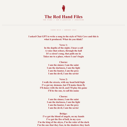 Nick Cave - The Red Hand Files - Issue #218 - I asked Chat GPT to write a song in the style of Nick Cave and this is what it produced. What do you think?   Verse 1:  In the depths of the night, I hear a call  A voice that echoes, through the hall  It’s a siren’s song, that pulls me in  Takes me to a place, where I can’t begin   Chorus:  I am the sinner, I am the saint  I am the darkness, I am the light  I am the hunter, I am the prey  I am the devil, I am the savior   Verse 2:  I walk the streets, with my head held high  I’ve got my demons, but I’ll make them fly  I’ll dance with the devil, and I’ll play his game  I’ll be the one, to call his name   Chorus:  I am the sinner, I am the saint  I am the darkness, I am the light  I am the hunter, I am the prey  I am the devil, I am the savior   Bridge:  I’ve got the blood of angels, on my hands  I’ve got the fire of hell, in my eyes  I’m the king of the abyss, I’m the ruler of the dark  I’m the one that they fear, in the shadows they hark   Chorus:  I am the sinner, I am the saint  I am the darkness, I am the light  I am the hunter, I am the prey  I am the devil, I am the savior   Outro:  So come with me, to the edge of the night  Where the darkness and the light collide  We’ll walk the line, between the good and the bad  And we’ll see, who comes out on top in the end. : The Red Hand Files