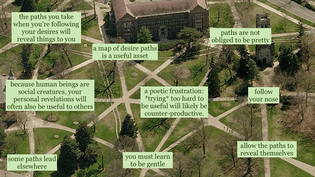 Overhead photo of the large landscape of mansion. text has been written over where the paths in the landscape intersect, creating the impression that the texts connect to each other. Here are the texts:

- the paths you take when you're following your desires will reveal things to you

- a map of desire paths is a useful asset

- because human beings are social creatures, your personal revelations will often be useful to others

- some paths lead elsewhere

- a poetic frustration: *trying* too hard to be useful will likely be counter-productive

- you must learn to be gentle

- allow the paths to reveal themselves

- paths are not obliged to be pretty 

- follow your nose