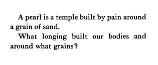 A pearl is a temple built by pain around 
a grain of sand. 

What longing built our bodies and 
around what grains?