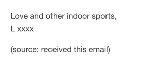 Screenshot of singer-songwriter Lorde's sign-off to fan subscribers of her email newsletter, pulled from a fanarchive of her emails on Tumblr. 

"Love and other indoor sports,
L xxxx"